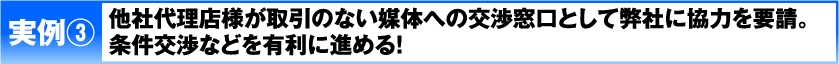実例3 他社代理店様が取引のない媒体への交渉窓口として弊社に協力を要請。条件交渉などを有利に進める！