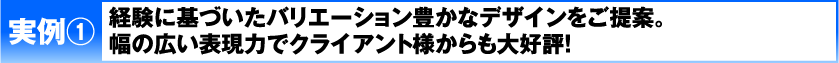 実例1 経験に基づいたバリエーション豊かなデザインをご提案。幅の広い表現力でクライアント様からも大好評！