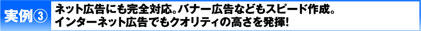 実例3 ネット広告にも完全対応。バナー広告などもスピード作成。インターネット広告でもクオリティの高さを発揮！